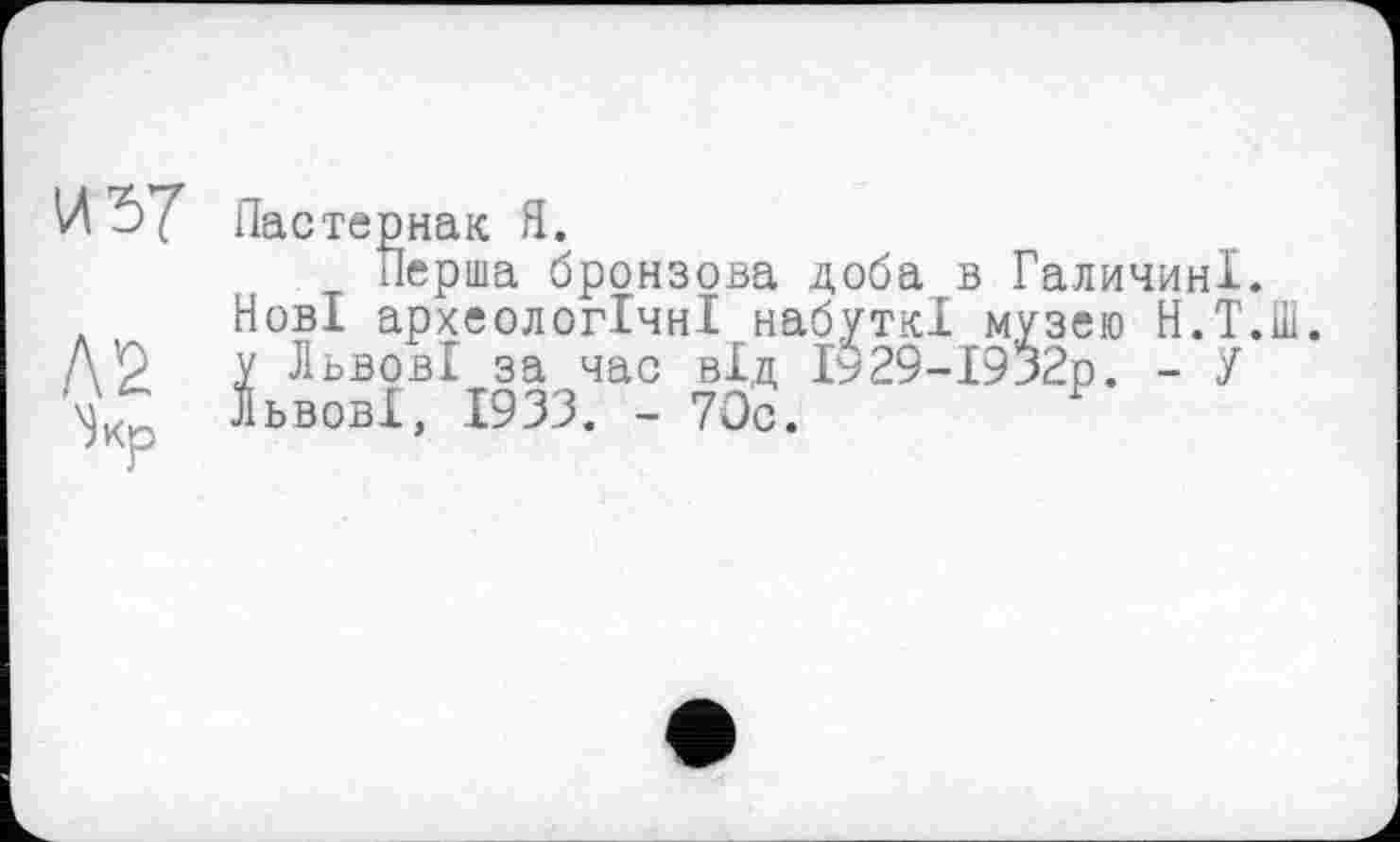 ﻿И 57 Пастернак Я.
Перша бронзова доба в Галичині. . Нові археологічні набуткі музею Н.Т. Д’2 У Львові за час від І$29-І932р. - У Львові, 1933. - 70с.	Г